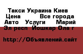 Такси Украина Киев › Цена ­ 100 - Все города Авто » Услуги   . Марий Эл респ.,Йошкар-Ола г.